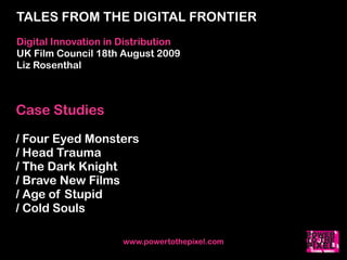 TALES FROM THE DIGITAL FRONTIER
Digital Innovation in Distribution
UK Film Council 18th August 2009
Liz Rosenthal



Case Studies

/ Four Eyed Monsters
/ Head Trauma
/ The Dark Knight
/ Brave New Films
/ Age of Stupid
/ Cold Souls

                      www.powertothepixel.com
 