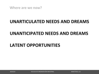 Where are we now?


UNARTICULATED NEEDS AND DREAMS

UNANTICIPATED NEEDS AND DREAMS

LATENT OPPORTUNITIES




18/10/10                                                   ESCUELA DE ORGANIZACIÓN INDUSTRIAL                                                       MAKETOOLS, LLC
 