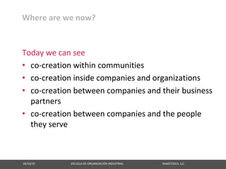 Where are we now?


Today we can see
• co‐creation within communities
• co‐creation inside companies and organizations
• co‐creation between companies and their business
  partners
• co‐creation between companies and the people
  they serve



18/10/10                                                   ESCUELA DE ORGANIZACIÓN INDUSTRIAL                                                       MAKETOOLS, LLC
 