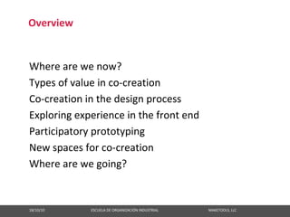 Overview


Where are we now?
Types of value in co‐creation
Co‐creation in the design process
Exploring experience in the front end
Participatory prototyping
New spaces for co‐creation
Where are we going?


18/10/10                                                   ESCUELA DE ORGANIZACIÓN INDUSTRIAL                                                       MAKETOOLS, LLC
 