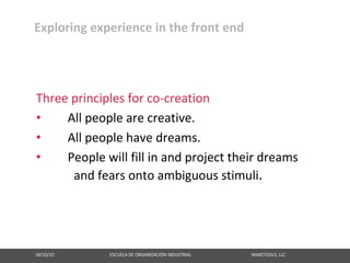 Exploring experience in the front end




Three principles for co‐creation
•    All people are creative.
•    All people have dreams.
•    People will fill in and project their dreams
       and fears onto ambiguous stimuli.




18/10/10                                                   ESCUELA DE ORGANIZACIÓN INDUSTRIAL                                                       MAKETOOLS, LLC
 