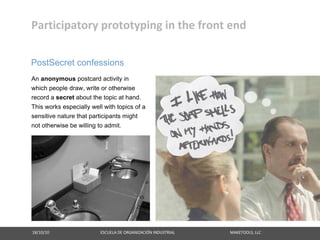 Participatory prototyping in the front end

PostSecret confessions
An anonymous postcard activity in
which people draw, write or otherwise
record a secret about the topic at hand.
This works especially well with topics of a
sensitive nature that participants might
not otherwise be willing to admit.




18/10/10                                                   ESCUELA DE ORGANIZACIÓN INDUSTRIAL                                                       MAKETOOLS, LLC
 