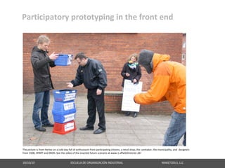 Participatory prototyping in the front end




The picture is from Herlev on a cold day full of enthusiasm from participating citizens, a retail shop, the caretaker, the municipality, and  designers
from 1508, 3PART and DKDS. See the video of the enacted future scenario at www.1.affaldshistorier.dk!


18/10/10                                                   ESCUELA DE ORGANIZACIÓN INDUSTRIAL                                                       MAKETOOLS, LLC
 