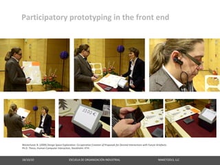 Participatory prototyping in the front end




Westerlund, B. (2009) Design Space Exploration: Co‐operative Creation of Proposals for Desired Interactions with Future Artefacts.
Ph.D. Thesis, Human‐Computer Interaction, Stockholm: KTH.



18/10/10                                                   ESCUELA DE ORGANIZACIÓN INDUSTRIAL                                                       MAKETOOLS, LLC
 