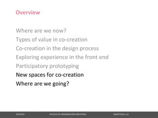 Overview

Where are we now?
Types of value in co‐creation
Co‐creation in the design process
Exploring experience in the front end
Participatory prototyping
New spaces for co‐creation
Where are we going?



18/10/10                                                   ESCUELA DE ORGANIZACIÓN INDUSTRIAL                                                       MAKETOOLS, LLC
 
