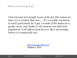 Where are we going?


 I have become increasingly aware of the fact that women are
 better at co-creation than men……It’s a terrible conclusion
 to reach, particularly for a guy. I wonder if this makes me a
 gender racist, and whether I will ostracize one-half of the
 populations I will address from here on. But I increasingly
 believe it is statistically true.



                                                         http://francisgouillart.com/
                                                         October 3, 2010



18/10/10                                                   ESCUELA DE ORGANIZACIÓN INDUSTRIAL                                                       MAKETOOLS, LLC
 