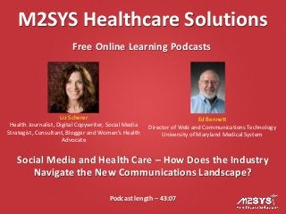 M2SYS Healthcare Solutions
Free Online Learning Podcasts
Podcast length – 43:07
Social Media and Health Care – How Does the Industry
Navigate the New Communications Landscape?
Liz Scherer
Health Journalist, Digital Copywriter, Social Media
Strategist, Consultant, Blogger and Women’s Health
Advocate
Ed Bennett
Director of Web and Communications Technology
University of Maryland Medical System
 
