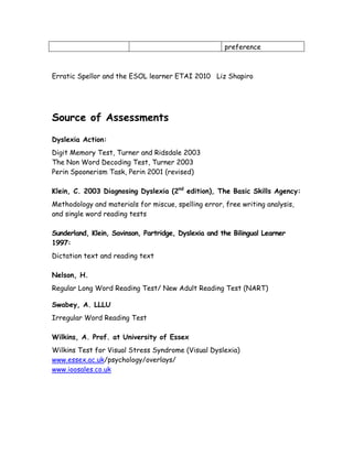 preference



Erratic Spellor and the ESOL learner ETAI 2010 Liz Shapiro




Source of Assessments

Dyslexia Action:
Digit Memory Test, Turner and Ridsdale 2003
The Non Word Decoding Test, Turner 2003
Perin Spoonerism Task, Perin 2001 (revised)

Klein, C. 2003 Diagnosing Dyslexia (2nd edition), The Basic Skills Agency:
Methodology and materials for miscue, spelling error, free writing analysis,
and single word reading tests

Sunderland, Klein, Savinson, Partridge, Dyslexia and the Bilingual Learner
1997:
Dictation text and reading text

Nelson, H.
Regular Long Word Reading Test/ New Adult Reading Test (NART)

Swabey, A. LLLU
Irregular Word Reading Test

Wilkins, A. Prof. at University of Essex
Wilkins Test for Visual Stress Syndrome (Visual Dyslexia)
www.essex.ac.uk/psychology/overlays/
www.ioosales.co.uk
 