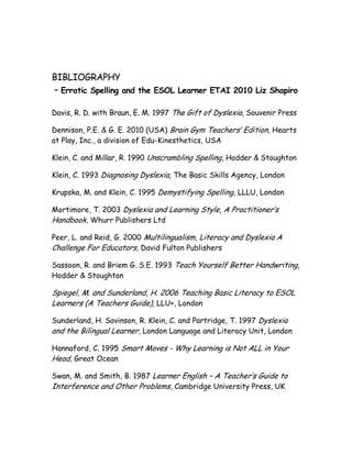 BIBLIOGRAPHY
– Erratic Spelling and the ESOL Learner ETAI 2010 Liz Shapiro

Davis, R. D. with Braun, E. M. 1997 The Gift of Dyslexia, Souvenir Press

Dennison, P.E. & G. E. 2010 (USA) Brain Gym Teachers’ Edition, Hearts
at Play, Inc., a division of Edu-Kinesthetics, USA

Klein, C. and Millar, R. 1990 Unscrambling Spelling, Hodder & Stoughton

Klein, C. 1993 Diagnosing Dyslexia, The Basic Skills Agency, London

Krupska, M. and Klein, C. 1995 Demystifying Spelling, LLLU, London

Mortimore, T. 2003 Dyslexia and Learning Style, A Practitioner’s
Handbook, Whurr Publishers Ltd

Peer, L. and Reid, G. 2000 Multilingualism, Literacy and Dyslexia A
Challenge For Educators, David Fulton Publishers

Sassoon, R. and Briem G. S.E. 1993 Teach Yourself Better Handwriting,
Hodder & Stoughton

Spiegel, M. and Sunderland, H. 2006 Teaching Basic Literacy to ESOL
Learners (A Teachers Guide), LLU+, London

Sunderland, H. Savinson, R. Klein, C. and Partridge, T. 1997 Dyslexia
and the Bilingual Learner, London Language and Literacy Unit, London

Hannaford, C. 1995 Smart Moves - Why Learning is Not ALL in Your
Head, Great Ocean

Swan, M. and Smith, B. 1987 Learner English – A Teacher’s Guide to
Interference and Other Problems, Cambridge University Press, UK
 