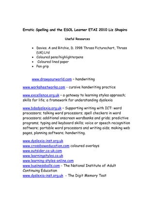 Erratic Spelling and the ESOL Learner ETAI 2010 Liz Shapiro

                         Useful Resources

     • Davies. A and Ritchie, D. 1998 Thrass Picturechart, Thrass
       (UK) Ltd
     • Coloured pens/highlighterpens
     • Coloured lined paper
     • Pen grip


     www.drawyourworld.com – handwriting

www.worksheetworks.com - cursive handwriting practice

www.excellence.org.uk – a gateway to learning styles approach;
skills for life; a framework for understanding dyslexia

www.bdadyslexia.org.uk – Supporting writing with ICT: word
processors; talking word processors; spell checkers in word
processors; additional onscreen wordbanks and grids; predictive
programs; typing and keyboard skills; voice or speech recognition
software; portable word processors and writing aids; making web
pages, planning software; handwriting.

www.dyslexia-inst.org.uk
www.crossboweducation.com coloured overlays
www.outsider.co-uk.com
www.learningstyles.co.uk
www.learning-styles-online.com
www.businessballs.com - The National Institute of Adult
Continuing Education
www.dyslexia-inst.org.uk - The Digit Memory Test
 