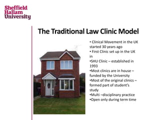 The Traditional Law Clinic Model
• Clinical Movement in the UK
started 30 years ago
• First Clinic set up in the UK
in
•SHU Clinic – established in
1993
•Most clinics are in house –
funded by the University
•Most of the original clinics –
formed part of student’s
study
•Multi –disciplinary practice
•Open only during term time
 