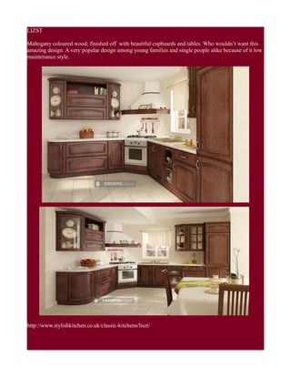 LIZST
Mahogany coloured wood; finished off with beautiful cupboards and tables. Who wouldn’t want this
amazing design. A very popular design among young families and single people alike because of it low
maintenance style.
http://www.stylishkitchen.co.uk/classic-kitchens/liszt/
 