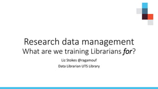 Research data management
What are we training Librarians for?
Liz Stokes @ragamouf
Data Librarian UTS Library
 
