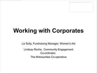 Working with Corporates
  Liz Sully, Fundraising Manager, Women's Aid

   Lindsay Roche, Community Engagement
               Co-ordinator,
        The Midcounties Co-operative
 