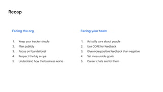 Recap
1. Actually care about people
2. Use CORE for feedback
3. Give more positive feedback than negative
4. Set measurable goals
5. Career chats are for them
Facing the org Facing your team
1. Keep your tracker simple
2. Plan publicly
3. Focus on foundational
4. Respect the big scope
5. Understand how the business works
 