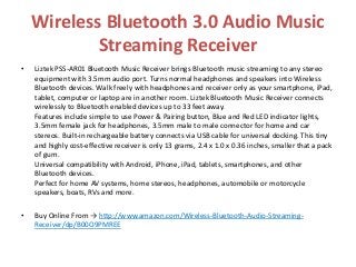 Wireless Bluetooth 3.0 Audio Music
Streaming Receiver
• Liztek PSS-AR01 Bluetooth Music Receiver brings Bluetooth music streaming to any stereo
equipment with 3.5mm audio port. Turns normal headphones and speakers into Wireless
Bluetooth devices. Walk freely with headphones and receiver only as your smartphone, iPad,
tablet, computer or laptop are in another room. Liztek Bluetooth Music Receiver connects
wirelessly to Bluetooth enabled devices up to 33 feet away.
Features include simple to use Power & Pairing button, Blue and Red LED indicator lights,
3.5mm female jack for headphones, 3.5mm male to male connector for home and car
stereos. Built-in rechargeable battery connects via USB cable for universal docking. This tiny
and highly cost-effective receiver is only 13 grams, 2.4 x 1.0 x 0.36 inches, smaller that a pack
of gum.
Universal compatibility with Android, iPhone, iPad, tablets, smartphones, and other
Bluetooth devices.
Perfect for home AV systems, home stereos, headphones, automobile or motorcycle
speakers, boats, RVs and more.
• Buy Online From → http://www.amazon.com/Wireless-Bluetooth-Audio-Streaming-
Receiver/dp/B00O9PMREE
 