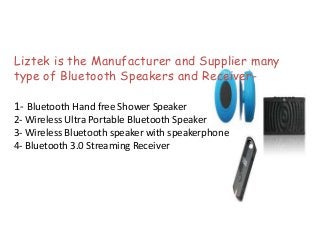 Liztek is the Manufacturer and Supplier many
type of Bluetooth Speakers and Receiver-
1- Bluetooth Hand free Shower Speaker
2- Wireless Ultra Portable Bluetooth Speaker
3- Wireless Bluetooth speaker with speakerphone
4- Bluetooth 3.0 Streaming Receiver
 