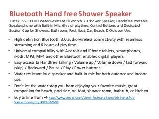 Bluetooth Hand free Shower Speaker
Liztek JSS-100 HD Water Resistant Bluetooth 3.0 Shower Speaker, Handsfree Portable
Speakerphone with Built-in Mic, 6hrs of playtime, Control Buttons and Dedicated
Suction Cup for Showers, Bathroom, Pool, Boat, Car, Beach, & Outdoor Use.
• High definition Bluetooth 3.0 audio wireless connectivity with seamless
streaming and 6 hours of playtime.
• Universal compatibility with Android and iPhone tablets, smartphones,
iPods, MP3, MP4 and other Bluetooth enabled digital players.
• Easy access to Handfree Talking / Volume up / Volume down / fast forward
(skip) / Backward / Pause / Play / Power buttons.
• Water resistant loud speaker and built-in mic for both outdoor and indoor
use.
• Don't let the water stop you from enjoying your favorite music, great
companion for beach, poolside, on boat, shower room, bathtub, or kitchen.
• Buy online from → http://www.amazon.com/Liztek-Resistant-Bluetooth-Handsfree-
Speakerphone/dp/B00O9PMM0I
 