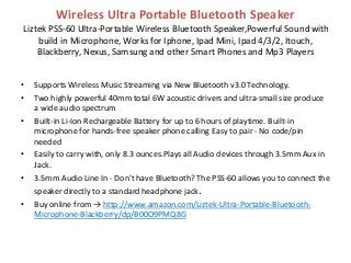 Wireless Ultra Portable Bluetooth Speaker
Liztek PSS-60 Ultra-Portable Wireless Bluetooth Speaker,Powerful Sound with
build in Microphone, Works for Iphone, Ipad Mini, Ipad 4/3/2, Itouch,
Blackberry, Nexus, Samsung and other Smart Phones and Mp3 Players
• Supports Wireless Music Streaming via New Bluetooth v3.0 Technology.
• Two highly powerful 40mm total 6W acoustic drivers and ultra-small size produce
a wide audio spectrum
• Built-in Li-Ion Rechargeable Battery for up to 6 hours of playtime. Built-in
microphone for hands-free speaker phone calling Easy to pair - No code/pin
needed
• Easily to carry with, only 8.3 ounces.Plays all Audio devices through 3.5mm Aux in
Jack.
• 3.5mm Audio Line In - Don't have Bluetooth? The PSS-60 allows you to connect the
speaker directly to a standard headphone jack.
• Buy online from → http://www.amazon.com/Liztek-Ultra-Portable-Bluetooth-
Microphone-Blackberry/dp/B00O9PMQ8G
 
