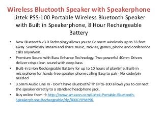Wireless Bluetooth Speaker with Speakerphone
Liztek PSS-100 Portable Wireless Bluetooth Speaker
with Built in Speakerphone, 8 Hour Rechargeable
Battery
• New Bluetooth v3.0 Technology allows you to Connect wirelessly up to 33 feet
away. Seamlessly stream and share music, movies, games, phone and conference
calls anywhere.
• Premium Sound with Bass Enhance Technology. Two powerful 40mm Drivers
deliver crisp clean sound with deep bass
• Built-in Li-Ion Rechargeable Battery for up to 10 hours of playtime. Built-in
microphone for hands-free speaker phone calling Easy to pair - No code/pin
needed
• 3.5mm Audio Line In - Don't have Bluetooth? The PSS-100 allows you to connect
the speaker directly to a standard headphone jack.
• Buy online from → http://www.amazon.com/Liztek-Portable-Bluetooth-
Speakerphone-Rechargeable/dp/B00O9PMPPA
 