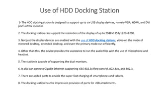 1- The HDD docking station is designed to support up to six USB display devices, namely VGA, HDMI, and DVI
ports of the monitor.
2. The docking station can support the resolution of the display of up to 2048×1152/1920×1200.
3. Not just the display devices are enabled with the use of HDD docking stations, video on the mode of
mirrored desktop, extended desktop, and even the primary mode run efficiently.
4. Other than this, the device provides the assistance to run the audio files with the use of microphone and
headset.
5. The station is capable of supporting the dual monitors.
6. It also can connect Gigabit Ethernet supporting IEEE 802.3x flow control, 802.3ab, and 802.3.
7. There are added ports to enable the super-fast charging of smartphones and tablets.
8. The docking station has the impressive provision of ports for USB attachments.
 