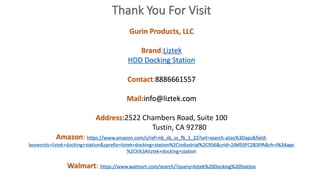 Gurin Products, LLC
Brand:Liztek
HDD Docking Station
Contact:8886661557
Mail:info@liztek.com
Address:2522 Chambers Road, Suite 100
Tustin, CA 92780
Amazon: https://www.amazon.com/s/ref=nb_sb_ss_fb_1_22?url=search-alias%3Daps&field-
keywords=liztek+docking+station&sprefix=liztek+docking+station%2Cindustrial%2C956&crid=2JM93FC283IYA&rh=i%3Aaps
%2Ck%3Aliztek+docking+station
Walmart: https://www.walmart.com/search/?query=liztek%20Docking%20Station
 