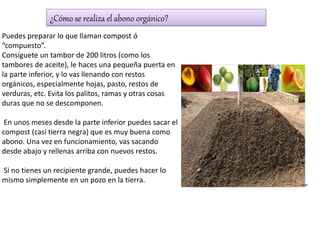 ¿Cómo se realiza el abono orgánico?
Puedes preparar lo que llaman compost ó
“compuesto”.
Consíguete un tambor de 200 litros (como los
tambores de aceite), le haces una pequeña puerta en
la parte inferior, y lo vas llenando con restos
orgánicos, especialmente hojas, pasto, restos de
verduras, etc. Evita los palitos, ramas y otras cosas
duras que no se descomponen.
En unos meses desde la parte inferior puedes sacar el
compost (casi tierra negra) que es muy buena como
abono. Una vez en funcionamiento, vas sacando
desde abajo y rellenas arriba con nuevos restos.
Si no tienes un recipiente grande, puedes hacer lo
mismo simplemente en un pozo en la tierra.
 