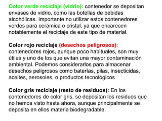 Color verde reciclaje (vidrio): contenedor se depositan
envases de vidrio, como las botellas de bebidas
alcohólicas. Importante no utilizar estos contenedores
verdes para cerámica o cristal, ya que encarecen
notablemente el reciclaje de este tipo de material.
Color rojo reciclaje (desechos peligrosos):
contenedores rojos, aunque poco habituales, son muy
útiles y uno de los que evitan una mayor contaminación
ambiental. Podemos considerarlos para almacenar
desechos peligrosos como baterías, pilas, insecticidas,
aceites, aerosoles, o productos tecnológicos.
Color gris reciclaje (resto de residuos): En los
contenedores de color gris, se depositan los residuos que
no hemos visto hasta ahora, aunque principalmente se
deposita en ellos materia biodegradable.
 