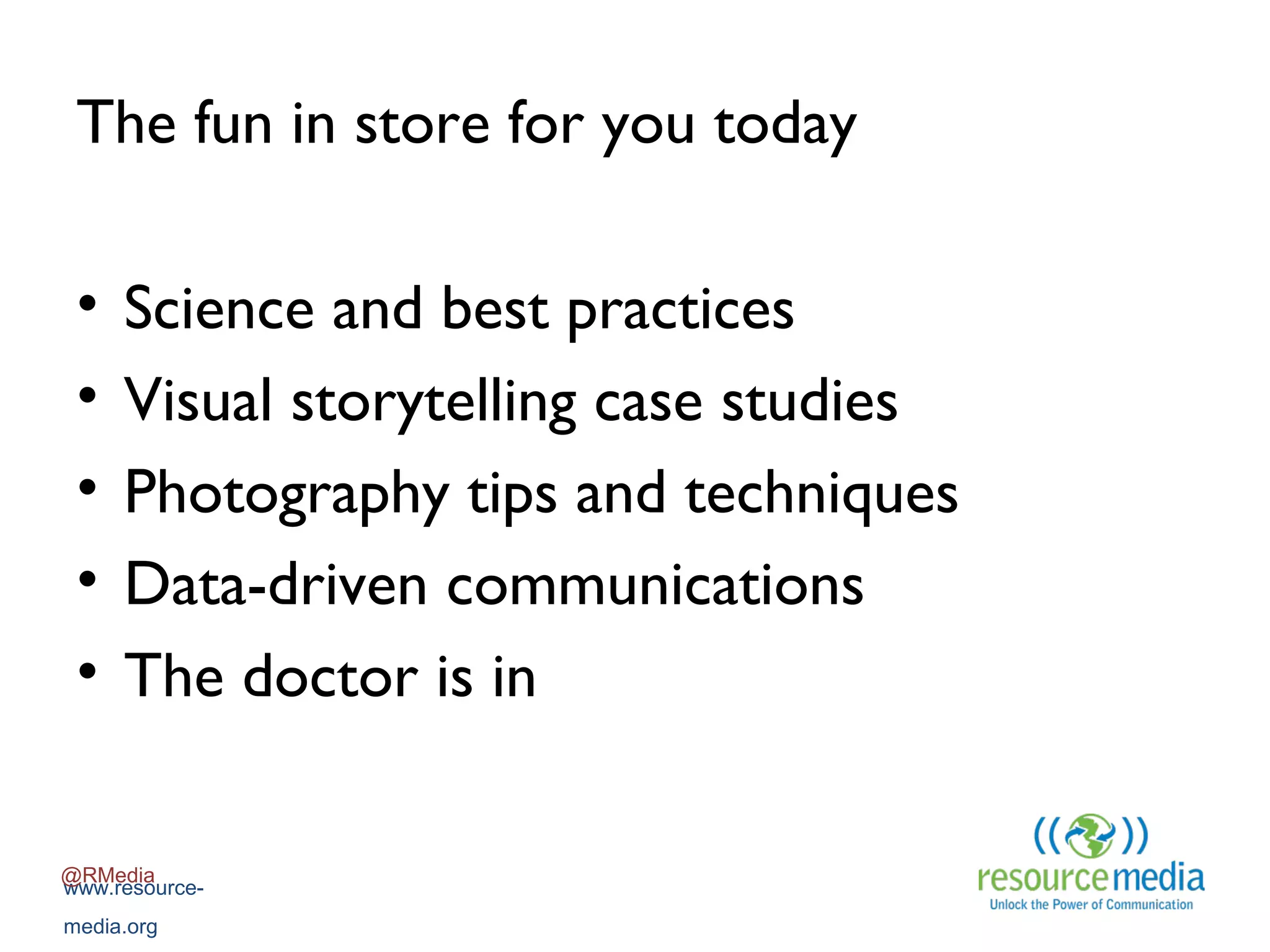 The fun in store for you today
•
•
•
•
•

Science and best practices
Visual storytelling case studies
Photography tips and techniques
Data-driven communications
The doctor is in

@RMedia
www.resourcemedia.org

 