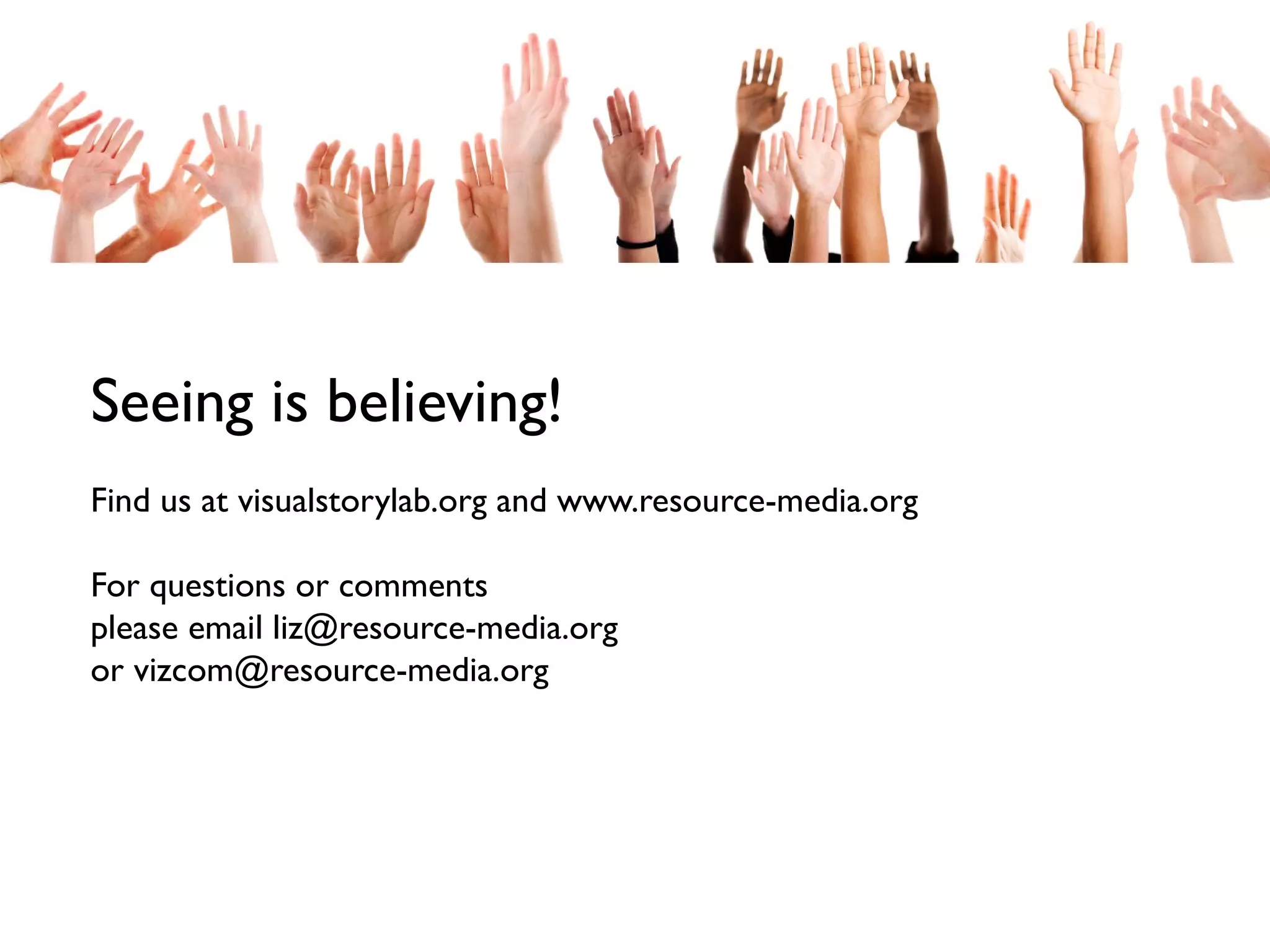 Seeing is believing!
Find us at visualstorylab.org and www.resource-media.org
For questions or comments
please email liz@resource-media.org
or vizcom@resource-media.org

 