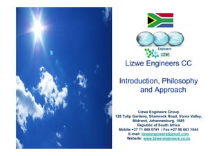Lizwe Engineers CC
Introduction, Philosophy
and Approach
Lizwe Engineers Group
120 Tulip Gardens, Shamrock Road, Vorna Valley,
Midrand, Johannesburg, 1685
Republic of South Africa
Mobile:+27 71 440 5741 / Fax:+27 86 663 1644
E-mail: lizweengineers@ymail.com
Website: www.lizwe-engineers.co.za
 