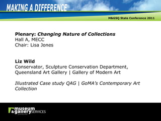 Plenary:  Changing Nature of Collections Hall A, MECC Chair: Lisa Jones Liz Wild Conservator, Sculpture Conservation Department, Queensland Art Gallery | Gallery of Modern Art Illustrated Case study QAG | GoMA’s Contemporary Art Collection 