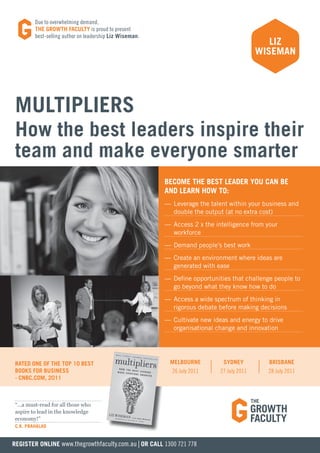due to overwhelming demand,
         THE GROWTH FACULTY is proud to present
         best-selling author on leadership Liz Wiseman.
                                                                                               LIZ
                                                                                            WISEMAN




 MULTIPLIERS
 How the best leaders inspire their
 team and make everyone smarter
                                                          BECOME THE BEST LEADER YOU CAN BE
                                                          AND LEARN HOW TO:
                                                          — Leverage the talent within your business and
                                                            double the output (at no extra cost)
                                                          — Access 2 x the intelligence from your
                                                            workforce
                                                          — Demand people’s best work
                                                          — Create an environment where ideas are
                                                            generated with ease
                                                          — Define opportunities that challenge people to
                                                            go beyond what they know how to do
                                                          — Access a wide spectrum of thinking in
                                                            rigorous debate before making decisions
                                                          — Cultivate new ideas and energy to drive
                                                            organisational change and innovation




 RATED ONE OF THE TOP 10 BEST                              MELBOURNE          SYDNEY          BRISBANE
 BOOKS FOR BUSINESS                                         26 July 2011     27 July 2011     28 July 2011
 - CNBC.COM, 2011



 “…a must-read for all those who
 aspire to lead in the knowledge
 economy!”
 C.K. PRAHALAD


REGISTER ONLINE www.thegrowthfaculty.com.au | OR CALL 1300 721 778
 