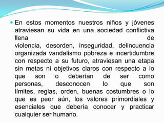  En estos momentos nuestros niños y jóvenes
atraviesan su vida en una sociedad conflictiva
llena de
violencia, desorden, inseguridad, delincuencia
organizada vandalismo pobreza e incertidumbre
con respecto a su futuro, atraviesan una etapa
sin metas ni objetivos claros con respecto a lo
que son o deberían de ser como
personas, desconocen lo que son
límites, reglas, orden, buenas costumbres o lo
que es peor aún, los valores primordiales y
esenciales que debería conocer y practicar
cualquier ser humano.
 