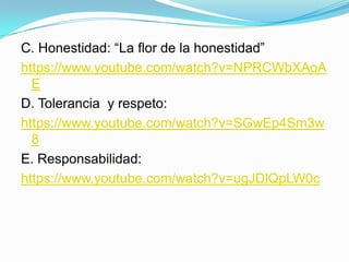 C. Honestidad: “La flor de la honestidad”
https://www.youtube.com/watch?v=NPRCWbXAoA
E
D. Tolerancia y respeto:
https://www.youtube.com/watch?v=SGwEp4Sm3w
8
E. Responsabilidad:
https://www.youtube.com/watch?v=ugJDlQpLW0c
 