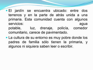 El jardín se encuentra ubicado: entre dos
terrenos y en la parte de atrás unida a una
primaria. Esta comunidad cuenta con algunos
servicios: agua
potable, luz, drenaje, policía, comedor
comunitario, carece de pavimentado.
 La cultura de su entorno es muy pobre donde los
padres de familia sólo tienen la primaria, y
algunos ni siquiera saben leer o escribir.
 