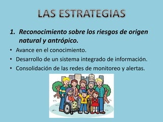 1. Reconocimiento sobre los riesgos de origen
   natural y antrópico.
• Avance en el conocimiento.
• Desarrollo de un sistema integrado de información.
• Consolidación de las redes de monitoreo y alertas.
 