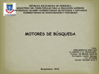 REPUBLICA BOLIVARIANA DE VENEZUELA
MINISTERIO DEL PODER POPULAR PARA LA EDUCACIÓN SUPERIOR
UNIVERSIDAD YACAMBÚ VICERRECTORADO DE ESTUDIOS A DISTANCIA
VICERRECTORADO DE INVESTIGACIÓN Y POSTGRADO
MOTORES DE BÚSQUEDA
Curso:
HERRAMIENTAS WEB PARA
LA CIENCIA Y LA TECNOLOGÍA.
Profesor: DR MELBIN AGUILAR
Participante: Lizzeth Márquez
C.I: 10772688
Sección: ED16D0V 2015-2
Barquisimeto, 2015.
 