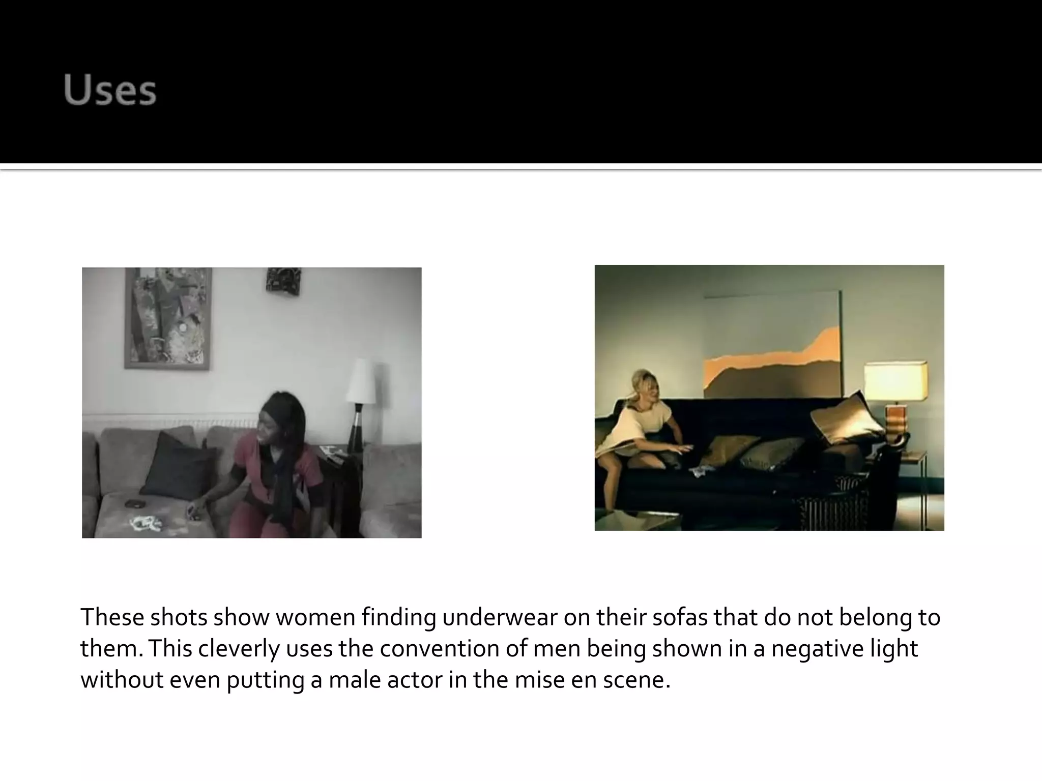 UsesThese shots show women finding underwear on their sofas that do not belong to them. This cleverly uses the convention of men being shown in a negative light without even putting a male actor in the mise en scene. 