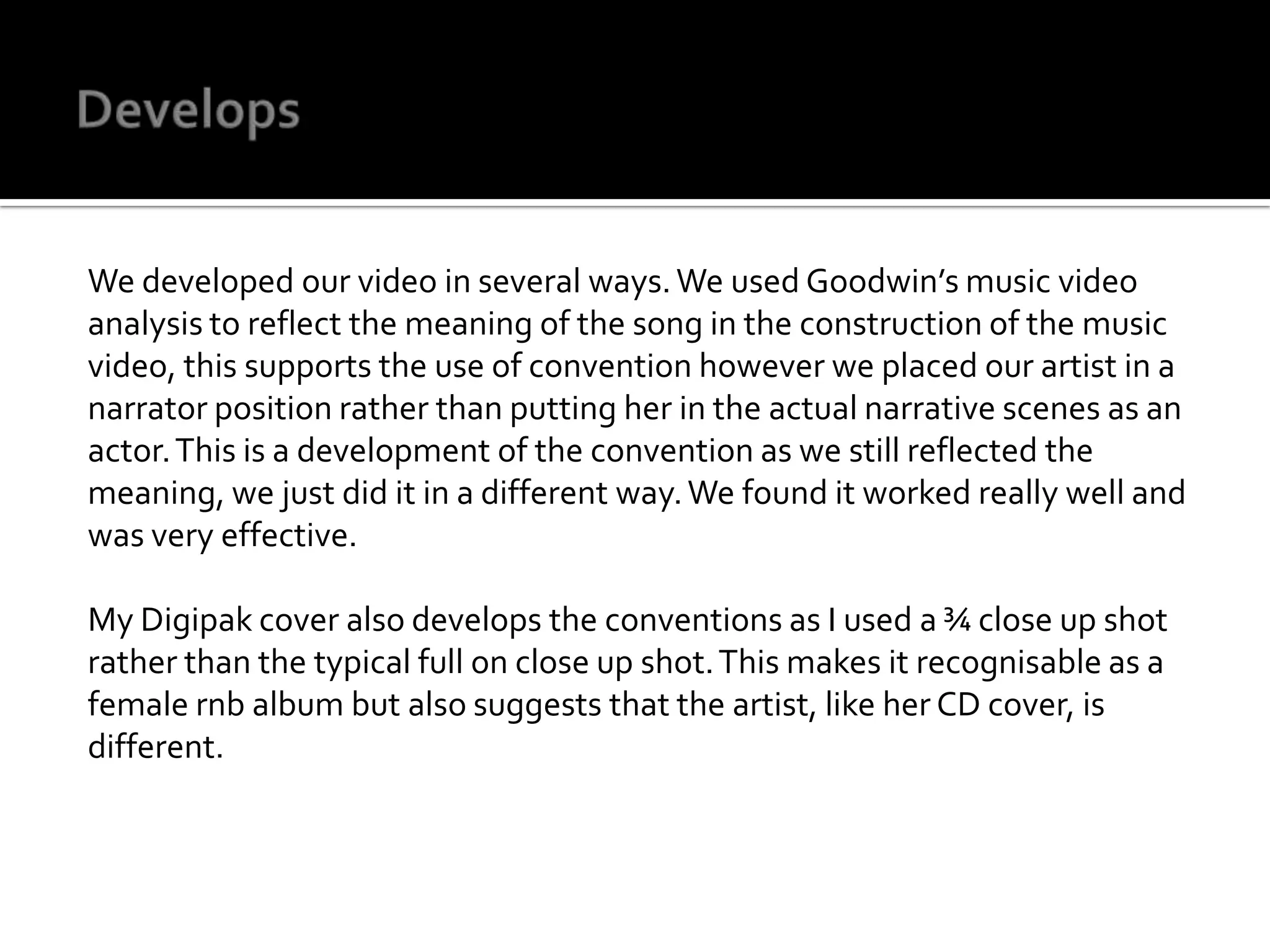 DevelopsWe developed our video in several ways. We used Goodwin’s music video analysis to reflect the meaning of the song in the construction of the music video, this supports the use of convention however we placed our artist in a narrator position rather than putting her in the actual narrative scenes as an actor. This is a development of the convention as we still reflected the meaning, we just did it in a different way. We found it worked really well and was very effective.My Digipak cover also develops the conventions as I used a ¾ close up shot rather than the typical full on close up shot. This makes it recognisable as a female rnb album but also suggests that the artist, like her CD cover, is different.