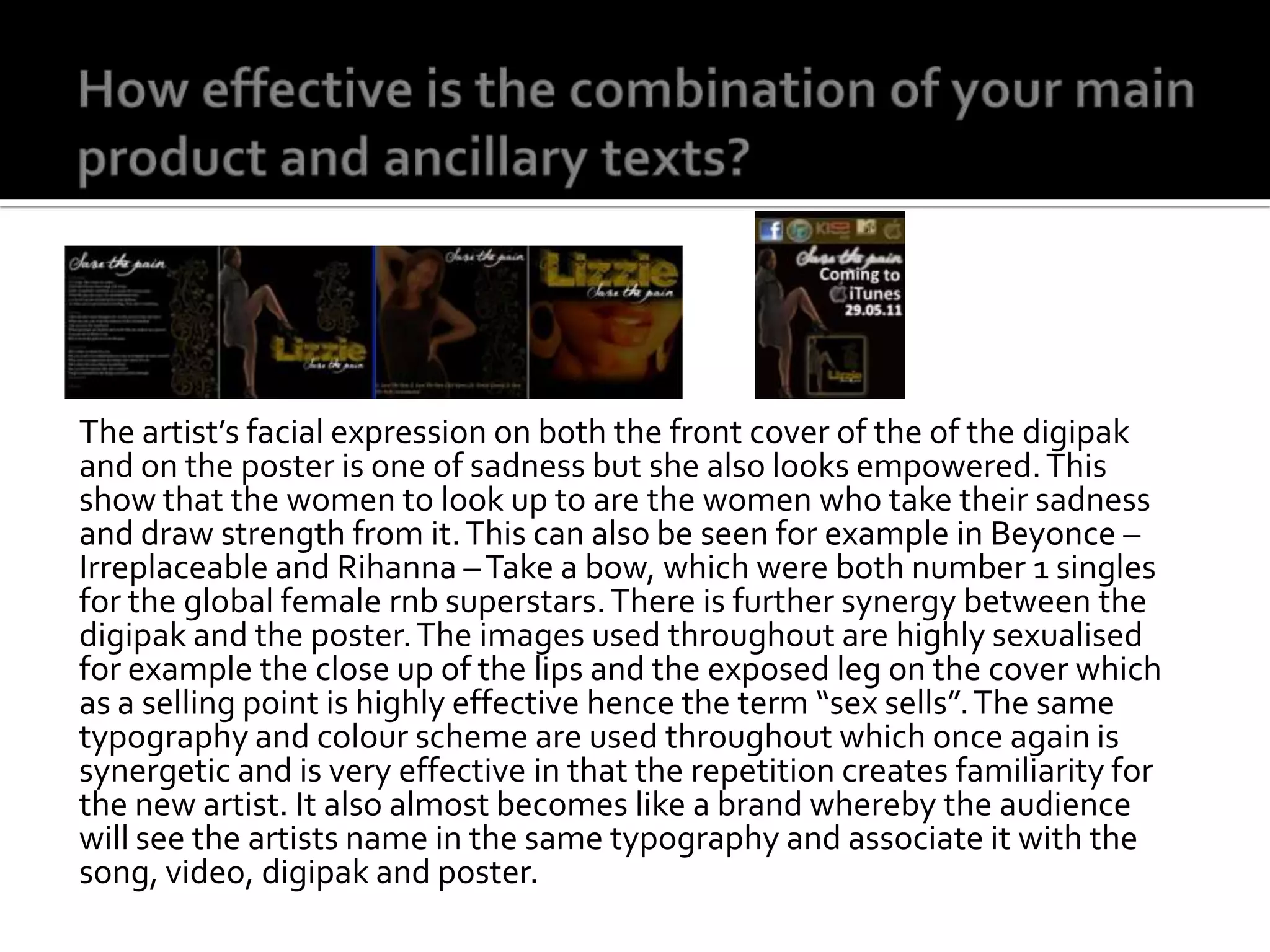 How effective is the combination of your main product and ancillary texts?The artist’s facial expression on both the front cover of the of the digipak and on the poster is one of sadness but she also looks empowered. This show that the women to look up to are the women who take their sadness and draw strength from it. This can also be seen for example in Beyonce – Irreplaceable and Rihanna – Take a bow, which were both number 1 singles for the global female rnb superstars. There is further synergy between the digipak and the poster. The images used throughout are highly sexualised for example the close up of the lips and the exposed leg on the cover which as a selling point is highly effective hence the term “sex sells”. The same typography and colour scheme are used throughout which once again is synergetic and is very effective in that the repetition creates familiarity for the new artist. It also almost becomes like a brand whereby the audience will see the artists name in the same typography and associate it with the song, video, digipak and poster. 