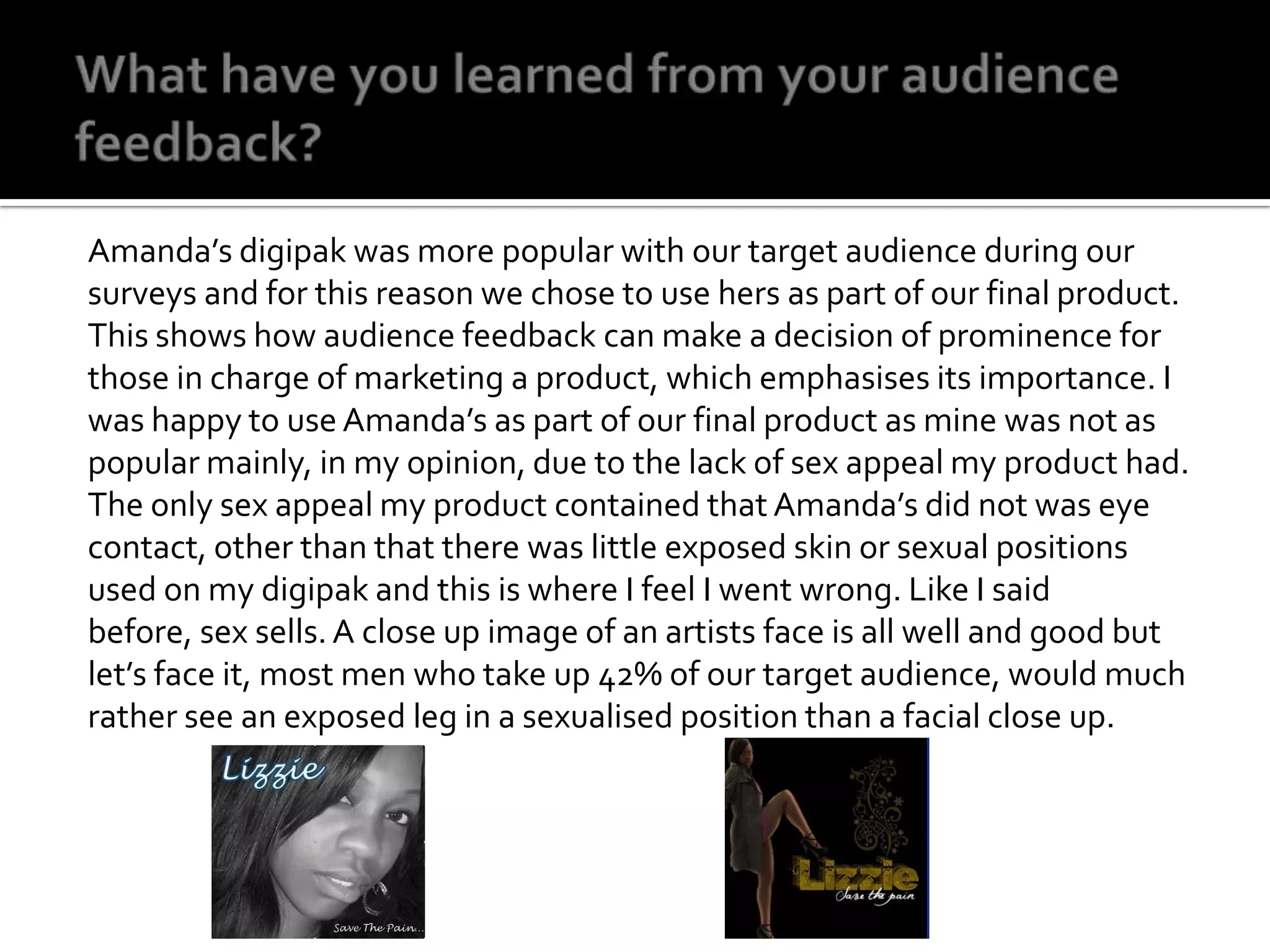 What have you learned from your audience feedback? Amanda’s digipak was more popular with our target audience during our surveys and for this reason we chose to use hers as part of our final product. This shows how audience feedback can make a decision of prominence for those in charge of marketing a product, which emphasises its importance. I was happy to use Amanda’s as part of our final product as mine was not as popular mainly, in my opinion, due to the lack of sex appeal my product had. The only sex appeal my product contained that Amanda’s did not was eye contact, other than that there was little exposed skin or sexual positions used on my digipak and this is where I feel I went wrong. Like I said before, sex sells. A close up image of an artists face is all well and good but let’s face it, most men who take up 42% of our target audience, would much rather see an exposed leg in a sexualised position than a facial close up. 