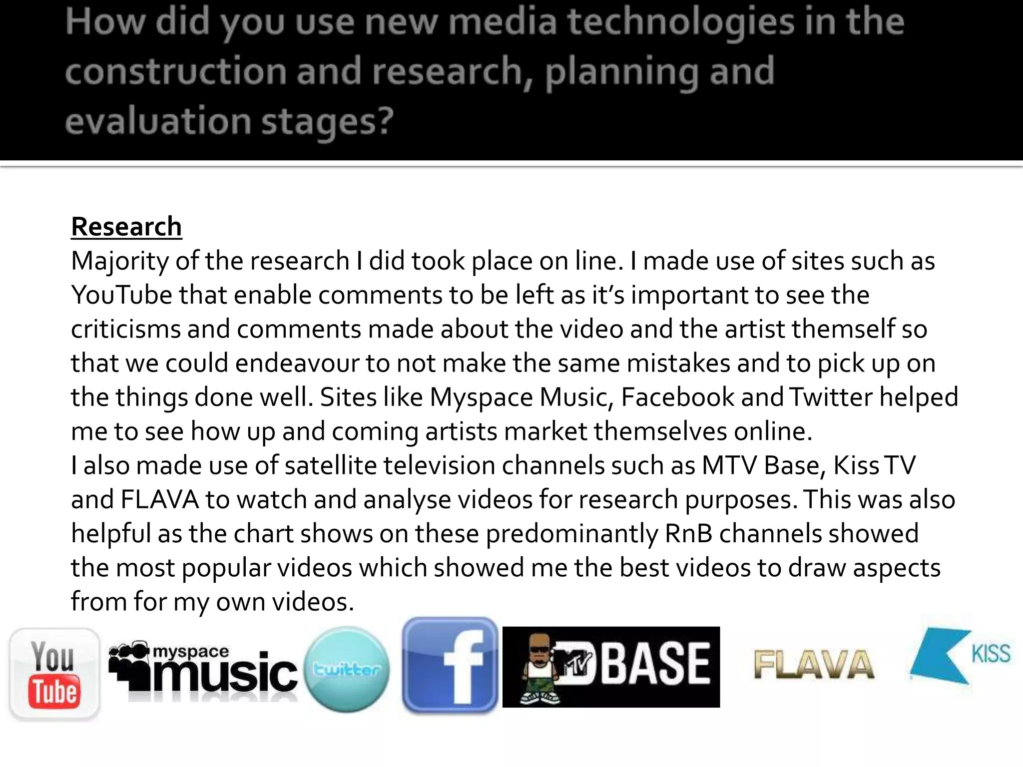 How did you use new media technologies in the construction and research, planning and evaluation stages?ResearchMajority of the research I did took place on line. I made use of sites such as YouTube that enable comments to be left as it’s important to see the criticisms and comments made about the video and the artist themself so that we could endeavour to not make the same mistakes and to pick up on the things done well. Sites like Myspace Music, Facebook and Twitter helped me to see how up and coming artists market themselves online.I also made use of satellite television channels such as MTV Base, Kiss TV and FLAVA to watch and analyse videos for research purposes. This was also helpful as the chart shows on these predominantly RnB channels showed the most popular videos which showed me the best videos to draw aspects from for my own videos.