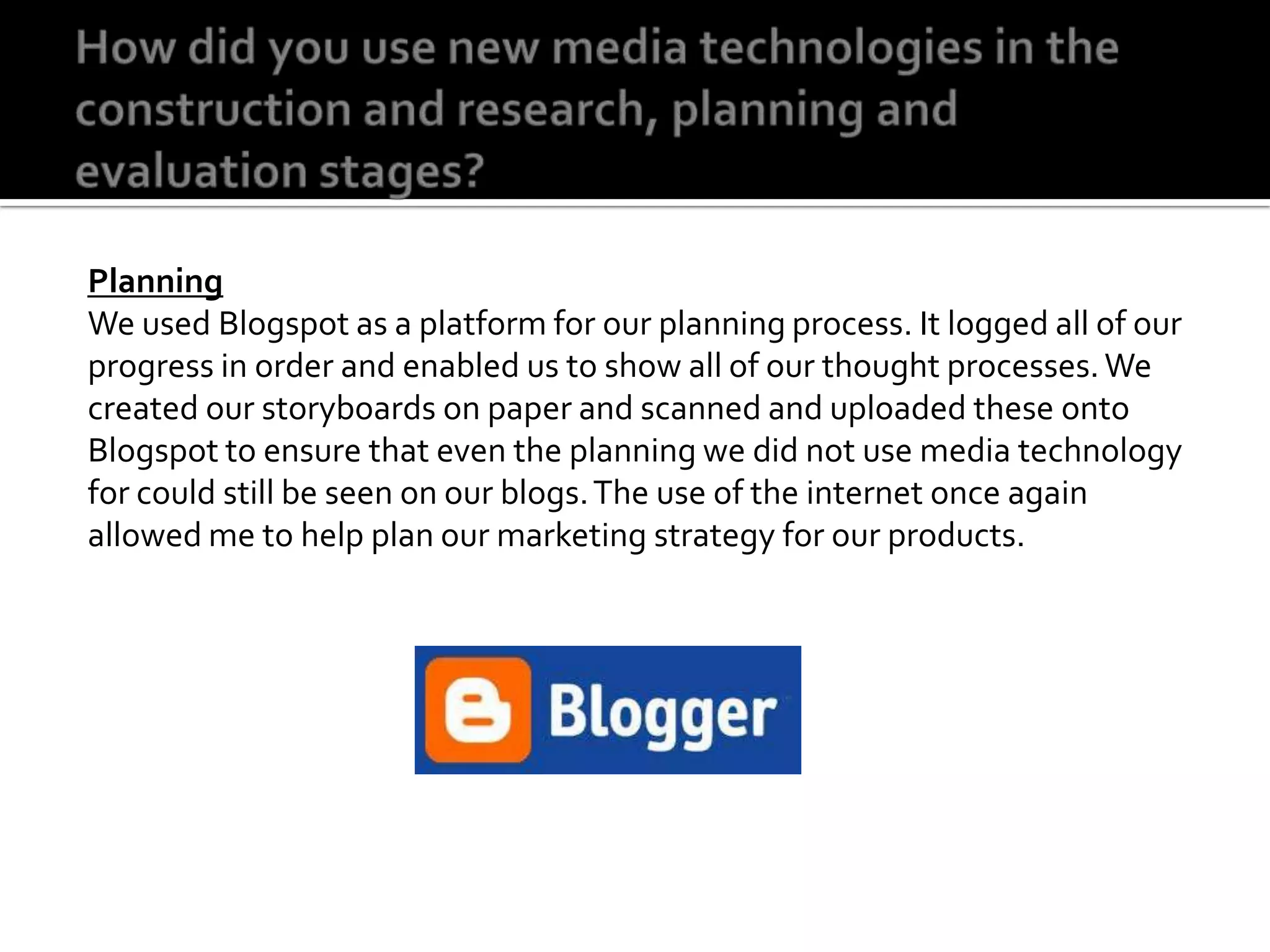 How did you use new media technologies in the construction and research, planning and evaluation stages?PlanningWe used Blogspot as a platform for our planning process. It logged all of our progress in order and enabled us to show all of our thought processes. We created our storyboards on paper and scanned and uploaded these onto Blogspot to ensure that even the planning we did not use media technology for could still be seen on our blogs. The use of the internet once again allowed me to help plan our marketing strategy for our products.