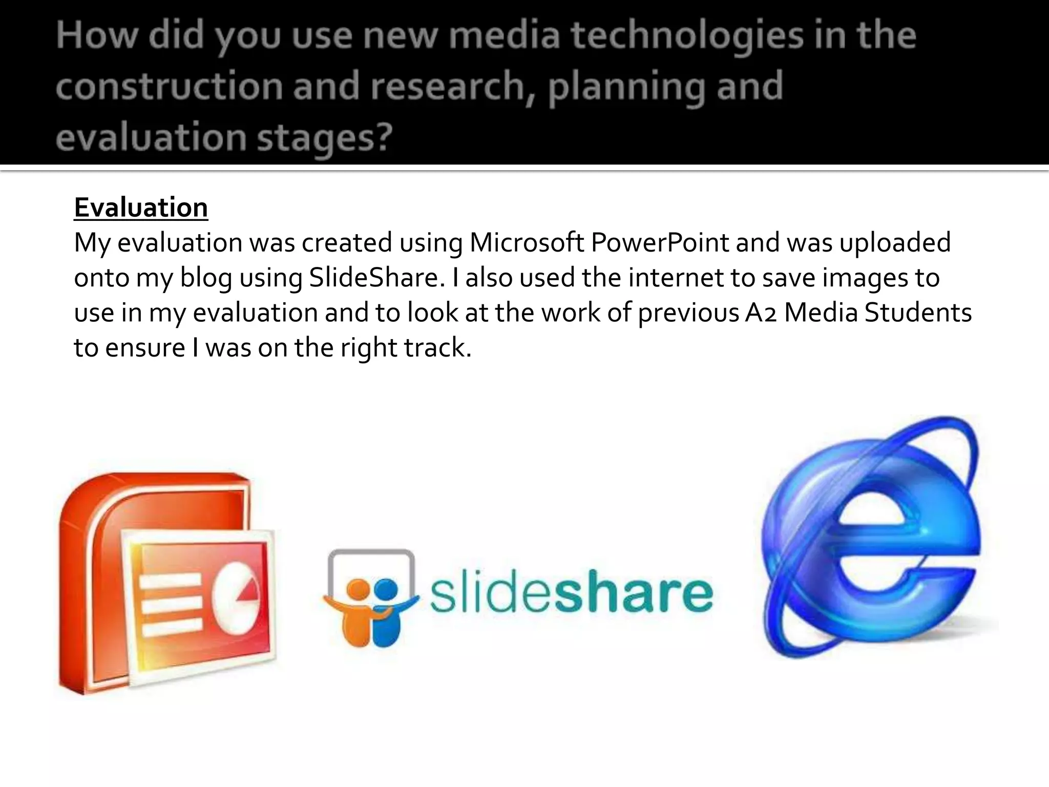 How did you use new media technologies in the construction and research, planning and evaluation stages?EvaluationMy evaluation was created using Microsoft PowerPoint and was uploaded onto my blog using SlideShare. I also used the internet to save images to use in my evaluation and to look at the work of previous A2 Media Students to ensure I was on the right track. 