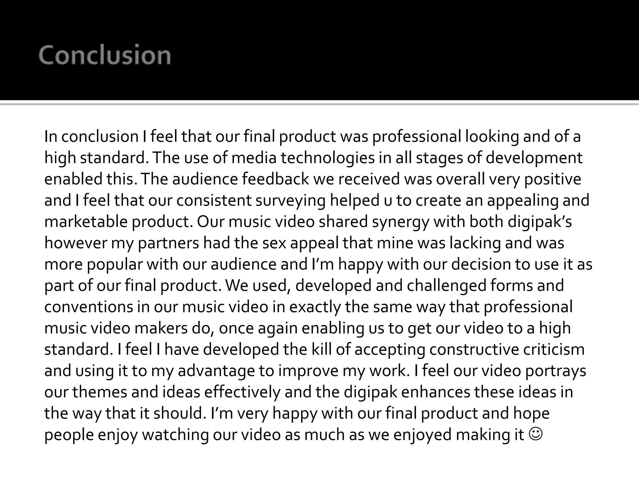 ConclusionIn conclusion I feel that our final product was professional looking and of a high standard. The use of media technologies in all stages of development enabled this. The audience feedback we received was overall very positive and I feel that our consistent surveying helped u to create an appealing and marketable product. Our music video shared synergy with both digipak’s however my partners had the sex appeal that mine was lacking and was more popular with our audience and I’m happy with our decision to use it as part of our final product. We used, developed and challenged forms and conventions in our music video in exactly the same way that professional music video makers do, once again enabling us to get our video to a high standard. I feel I have developed the kill of accepting constructive criticism and using it to my advantage to improve my work. I feel our video portrays our themes and ideas effectively and the digipak enhances these ideas in the way that it should. I’m very happy with our final product and hope people enjoy watching our video as much as we enjoyed making it 