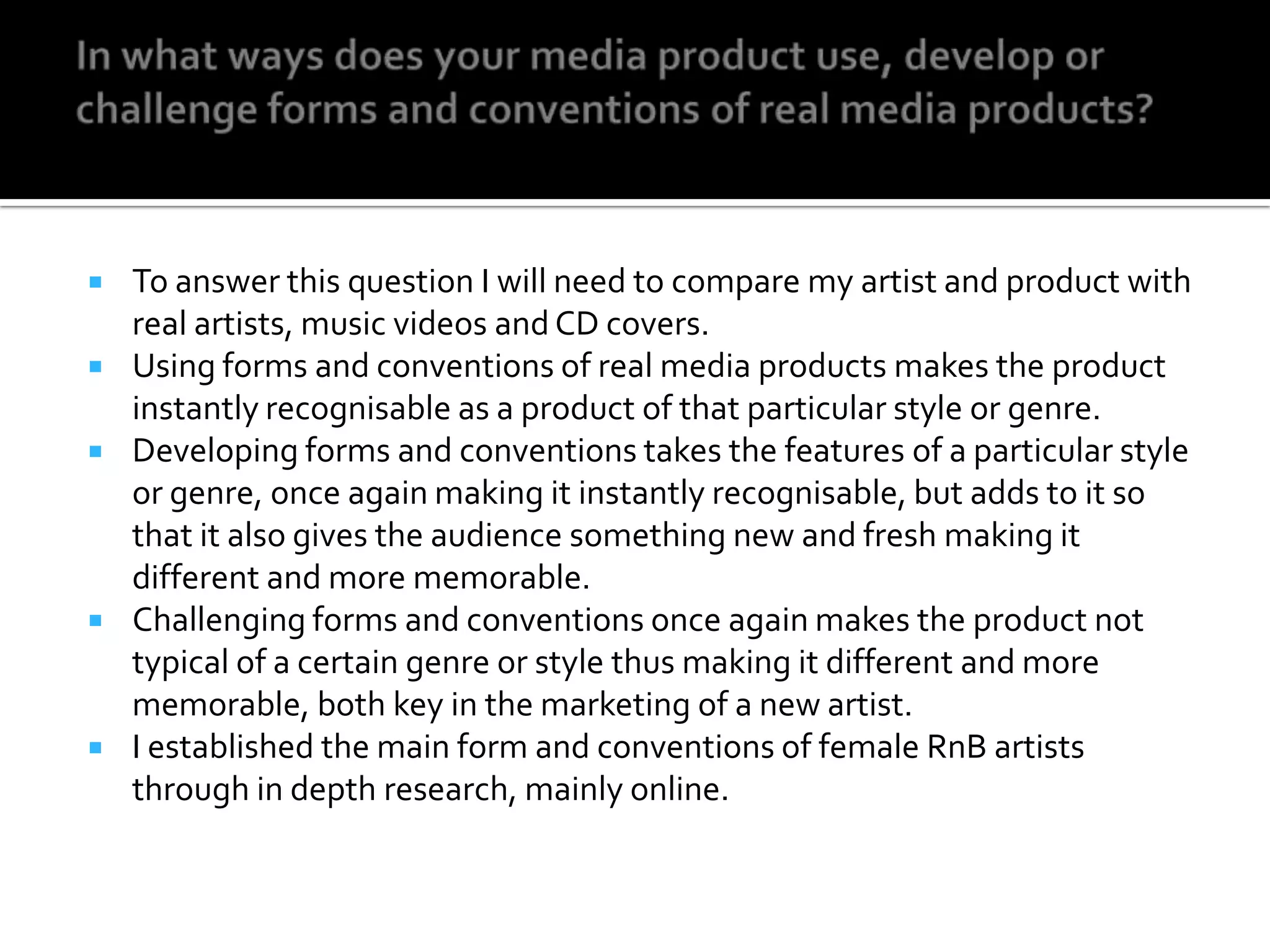 In what ways does your media product use, develop or challenge forms and conventions of real media products? To answer this question I will need to compare my artist and product with real artists, music videos and CD covers.Using forms and conventions of real media products makes the product instantly recognisable as a product of that particular style or genre.Developing forms and conventions takes the features of a particular style or genre, once again making it instantly recognisable, but adds to it so that it also gives the audience something new and fresh making it different and more memorable.Challenging forms and conventions once again makes the product not typical of a certain genre or style thus making it different and more memorable, both key in the marketing of a new artist.I established the main form and conventions of female RnB artists through in depth research, mainly online.