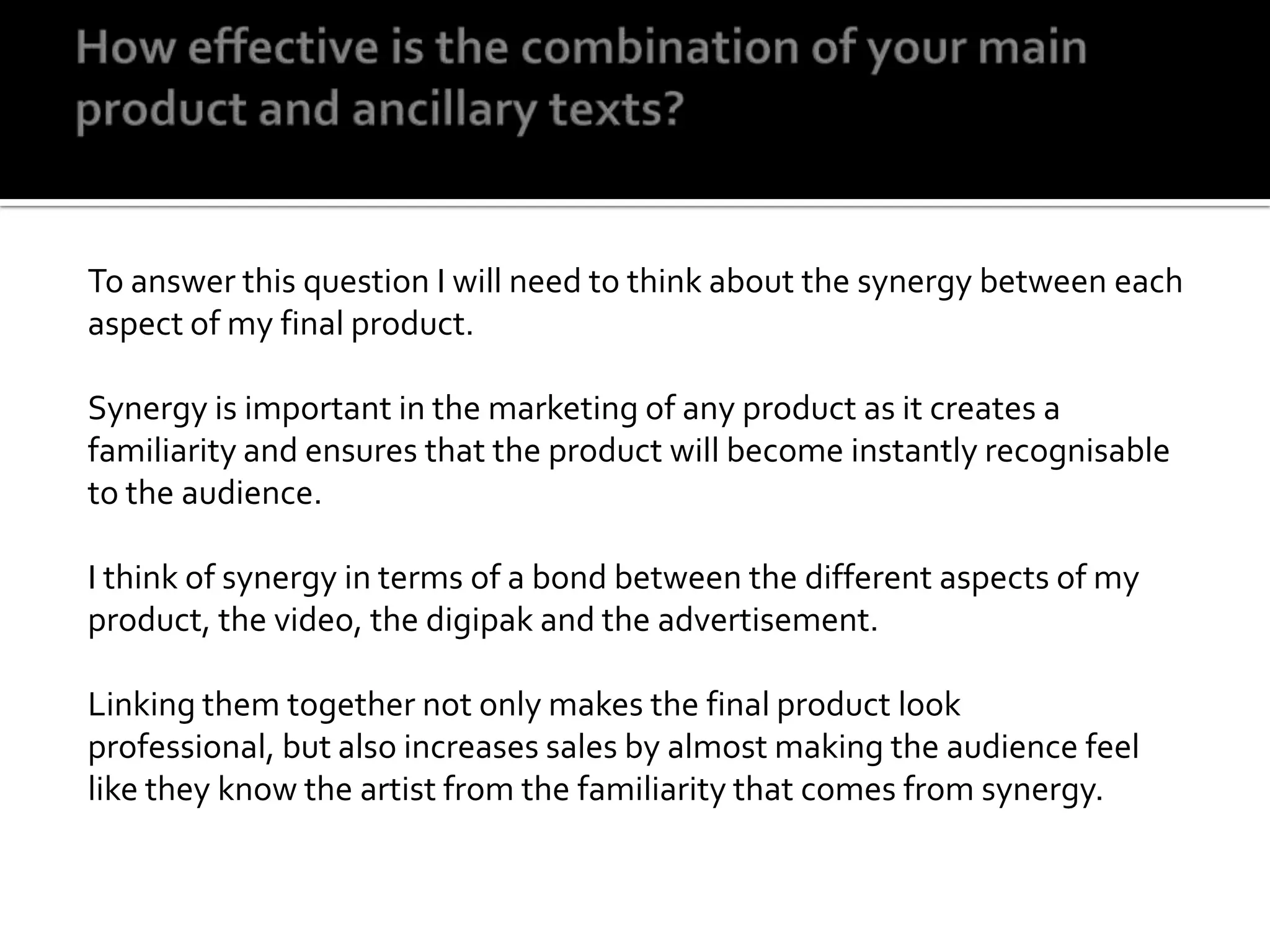 How effective is the combination of your main product and ancillary texts?To answer this question I will need to think about the synergy between each aspect of my final product.Synergy is important in the marketing of any product as it creates a familiarity and ensures that the product will become instantly recognisable to the audience. I think of synergy in terms of a bond between the different aspects of my product, the video, the digipak and the advertisement. Linking them together not only makes the final product look professional, but also increases sales by almost making the audience feel like they know the artist from the familiarity that comes from synergy.