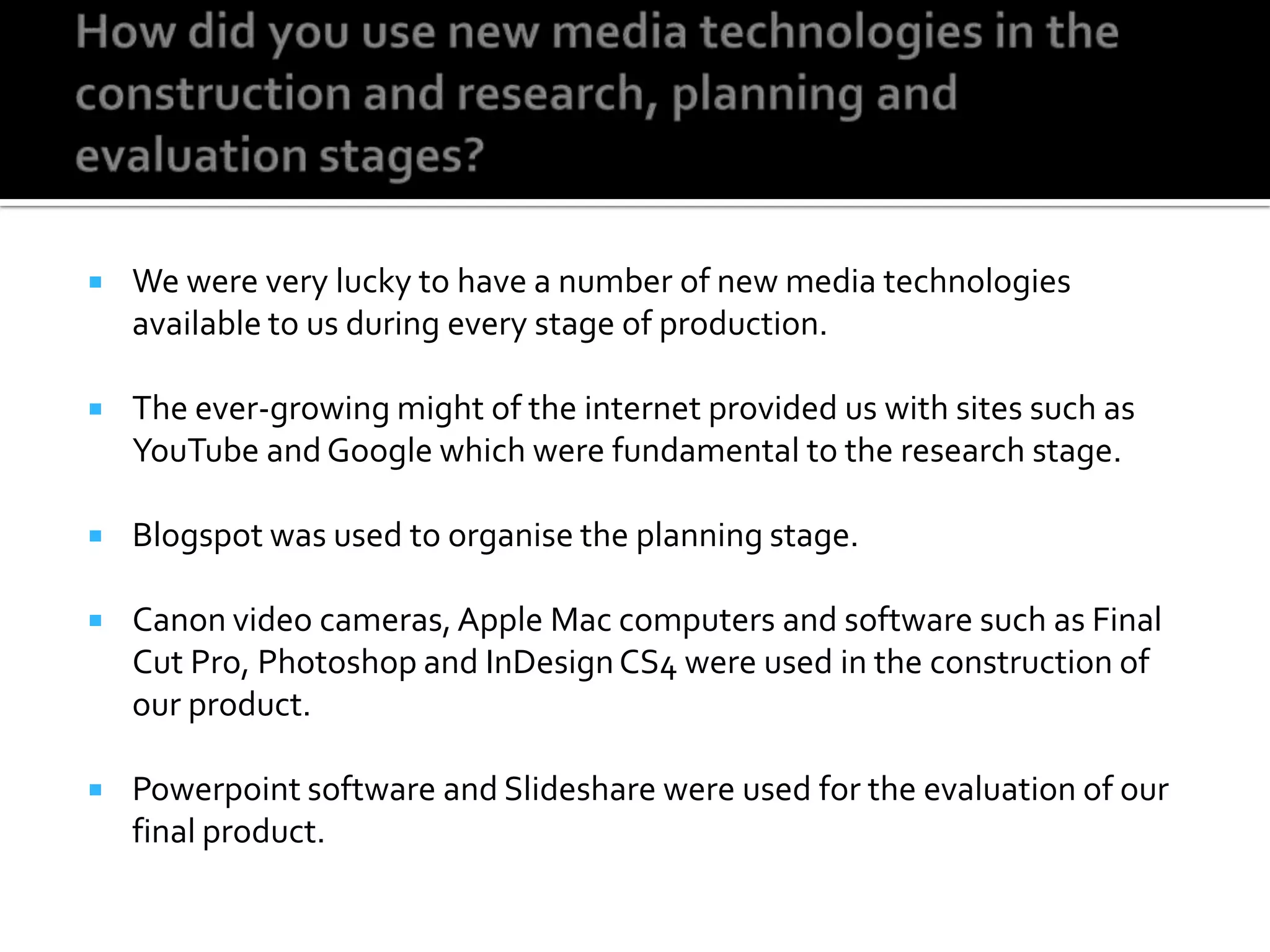 How did you use new media technologies in the construction and research, planning and evaluation stages?We were very lucky to have a number of new media technologies available to us during every stage of production.The ever-growing might of the internet provided us with sites such as YouTube and Google which were fundamental to the research stage.Blogspot was used to organise the planning stage.Canon video cameras, Apple Mac computers and software such as Final Cut Pro, Photoshop and InDesign CS4 were used in the construction of our product.Powerpoint software and Slidesharewere used for the evaluation of our final product.