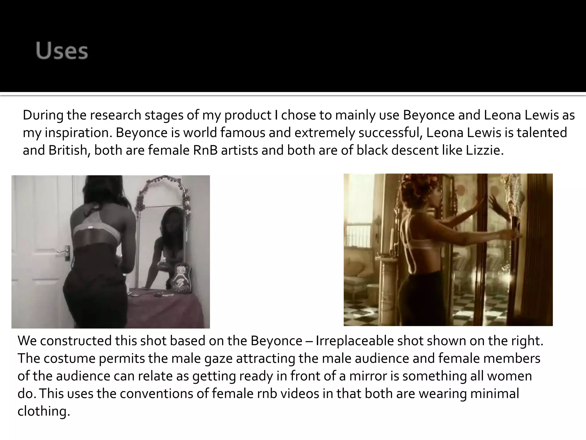 UsesDuring the research stages of my product I chose to mainly use Beyonce and Leona Lewis as my inspiration. Beyonce is world famous and extremely successful, Leona Lewis is talented and British, both are female RnB artists and both are of black descent like Lizzie.We constructed this shot based on the Beyonce – Irreplaceable shot shown on the right. The costume permits the male gaze attracting the male audience and female members of the audience can relate as getting ready in front of a mirror is something all women do. This uses the conventions of female rnb videos in that both are wearing minimal clothing.